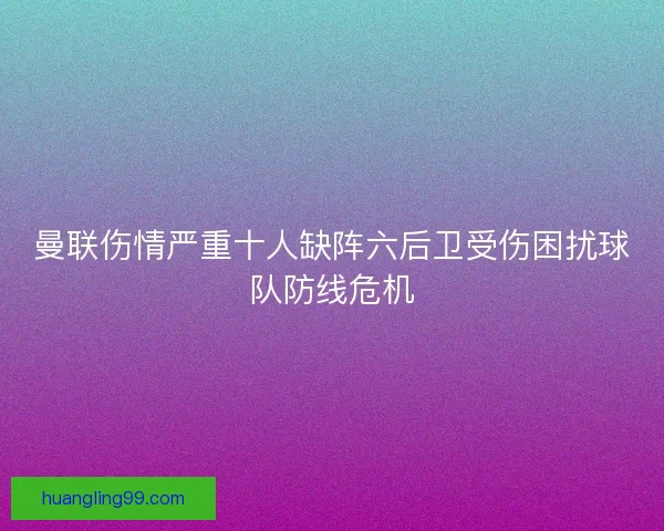 曼联伤情严重十人缺阵六后卫受伤困扰球队防线危机