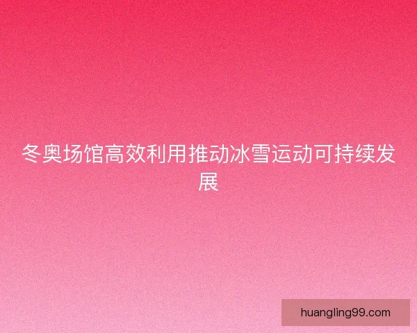 冬奥场馆高效利用推动冰雪运动可持续发展