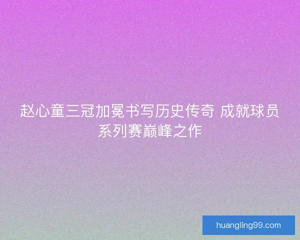 赵心童三冠加冕书写历史传奇 成就球员系列赛巅峰之作